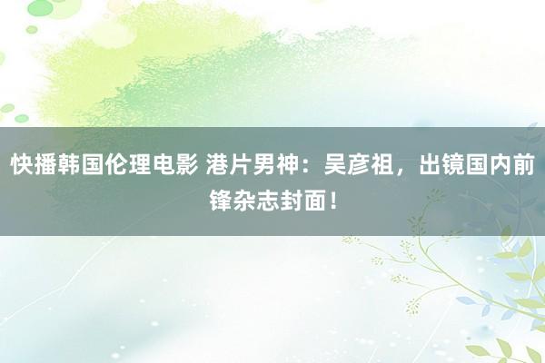 快播韩国伦理电影 港片男神：吴彦祖，出镜国内前锋杂志封面！