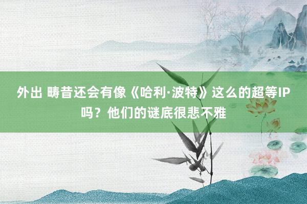 外出 畴昔还会有像《哈利·波特》这么的超等IP吗？他们的谜底很悲不雅