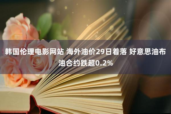 韩国伦理电影网站 海外油价29日着落 好意思油布油合约跌超0.2%