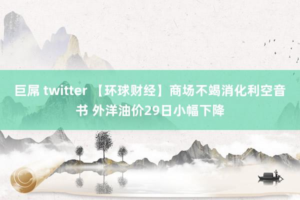 巨屌 twitter 【环球财经】商场不竭消化利空音书 外洋油价29日小幅下降