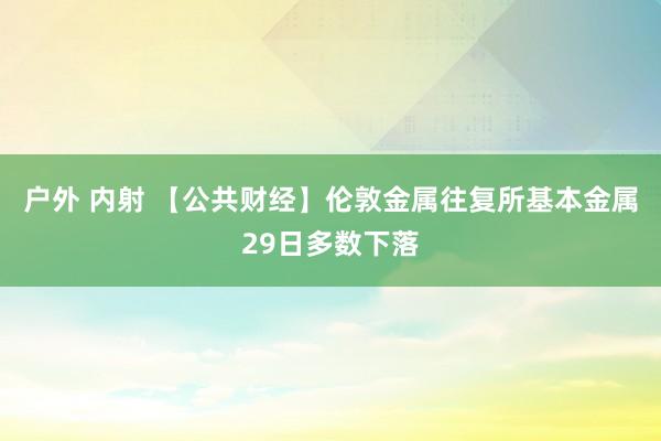 户外 内射 【公共财经】伦敦金属往复所基本金属29日多数下落