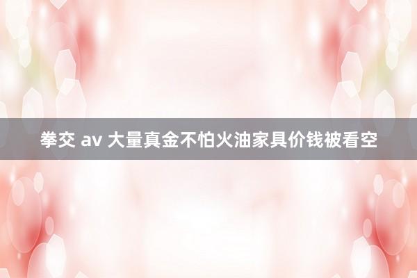 拳交 av 大量真金不怕火油家具价钱被看空