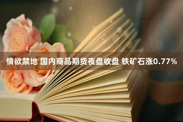 情欲禁地 国内商品期货夜盘收盘 铁矿石涨0.77%