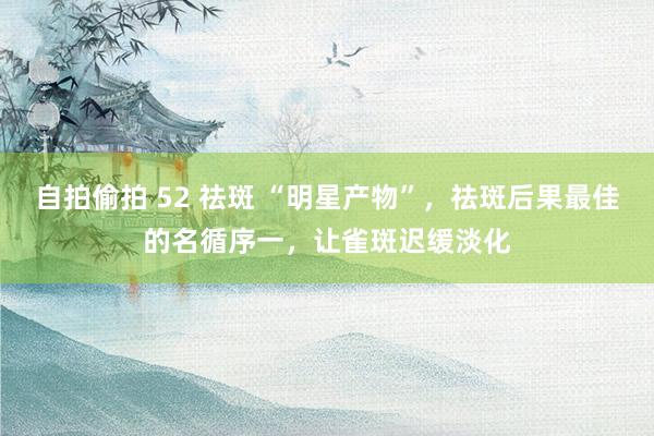 自拍偷拍 52 祛斑 “明星产物”，祛斑后果最佳的名循序一，让雀斑迟缓淡化