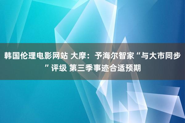 韩国伦理电影网站 大摩：予海尔智家“与大市同步”评级 第三季事迹合适预期