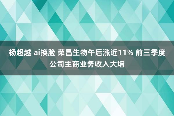 杨超越 ai换脸 荣昌生物午后涨近11% 前三季度公司主商业务收入大增