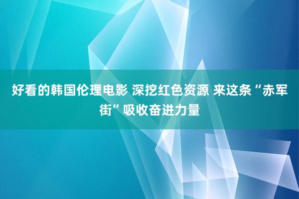 好看的韩国伦理电影 深挖红色资源 来这条“赤军街”吸收奋进力量