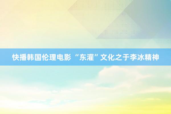 快播韩国伦理电影 “东灌”文化之于李冰精神