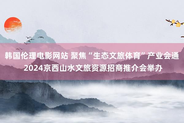 韩国伦理电影网站 聚焦“生态文旅体育”产业会通 2024京西山水文旅资源招商推介会举办