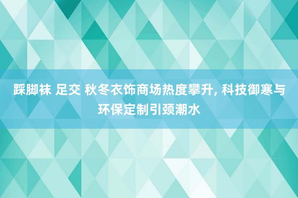 踩脚袜 足交 秋冬衣饰商场热度攀升， 科技御寒与环保定制引颈潮水