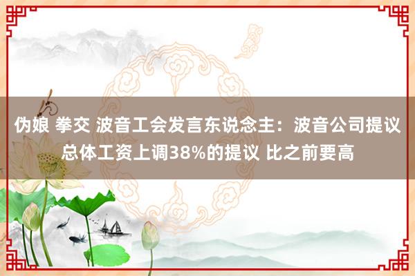 伪娘 拳交 波音工会发言东说念主：波音公司提议总体工资上调38%的提议 比之前要高