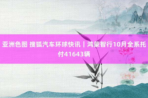 亚洲色图 搜狐汽车环球快讯｜鸿蒙智行10月全系托付41643辆