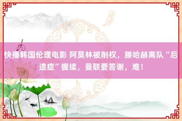 快播韩国伦理电影 阿莫林被削权，滕哈赫离队“后遗症”握续，曼联要答谢，难！