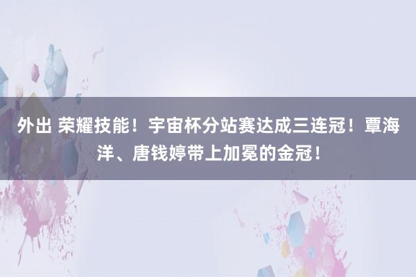 外出 荣耀技能！宇宙杯分站赛达成三连冠！覃海洋、唐钱婷带上加冕的金冠！