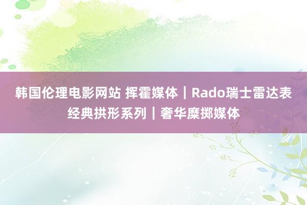 韩国伦理电影网站 挥霍媒体｜Rado瑞士雷达表经典拱形系列｜奢华糜掷媒体