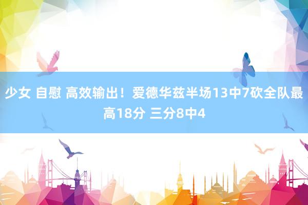 少女 自慰 高效输出！爱德华兹半场13中7砍全队最高18分 三分8中4