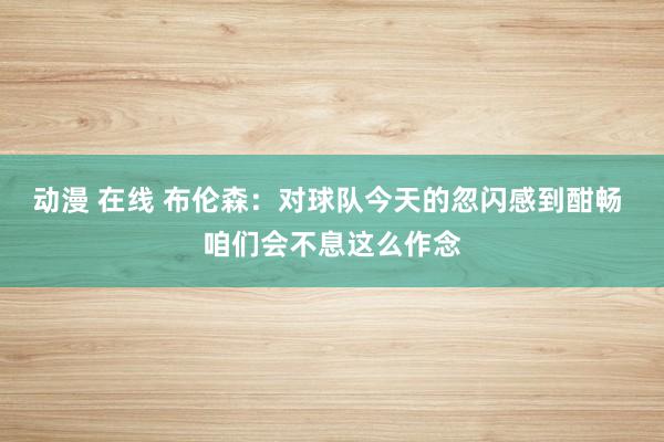 动漫 在线 布伦森：对球队今天的忽闪感到酣畅 咱们会不息这么作念