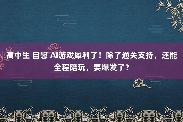 高中生 自慰 AI游戏犀利了！除了通关支持，还能全程陪玩，要爆发了？