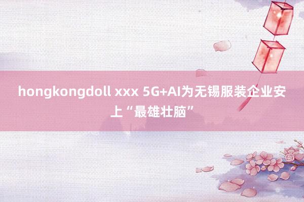 hongkongdoll xxx 5G+AI为无锡服装企业安上“最雄壮脑”