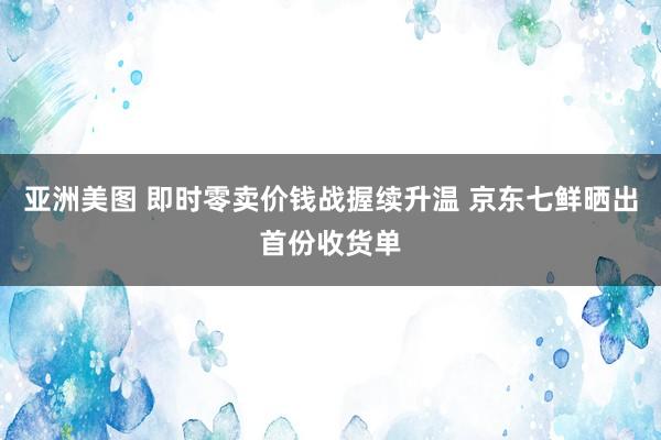 亚洲美图 即时零卖价钱战握续升温 京东七鲜晒出首份收货单