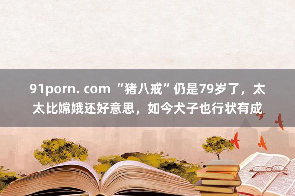 91porn. com “猪八戒”仍是79岁了，太太比嫦娥还好意思，如今犬子也行状有成