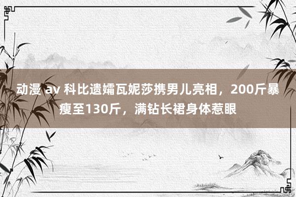 动漫 av 科比遗孀瓦妮莎携男儿亮相，200斤暴瘦至130斤，满钻长裙身体惹眼