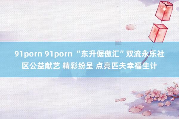 91porn 91porn “东升倨傲汇”双流永乐社区公益献艺 精彩纷呈 点亮匹夫幸福生计