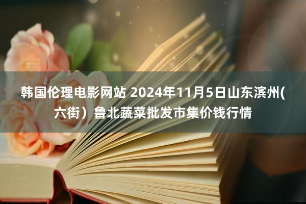 韩国伦理电影网站 2024年11月5日山东滨州(六街）鲁北蔬菜批发市集价钱行情