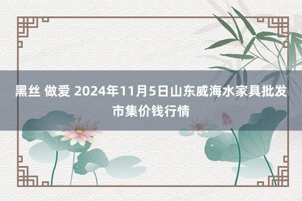 黑丝 做爱 2024年11月5日山东威海水家具批发市集价钱行情