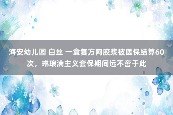 海安幼儿园 白丝 一盒复方阿胶浆被医保结算60次，琳琅满主义套保期间远不啻于此