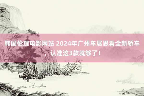 韩国伦理电影网站 2024年广州车展思看全新轿车，认准这3款就够了！