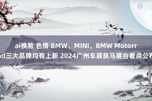 ai换脸 色情 BMW、MINI、BMW Motorrad三大品牌均有上新 2024广州车展良马展台看点公布