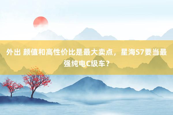 外出 颜值和高性价比是最大卖点，星海S7要当最强纯电C级车？