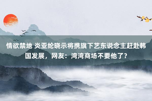 情欲禁地 炎亚纶晓示将携旗下艺东说念主赶赴韩国发展，网友：湾湾商场不要他了？