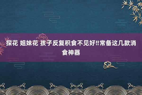 探花 姐妹花 孩子反复积食不见好‼常备这几款消食神器