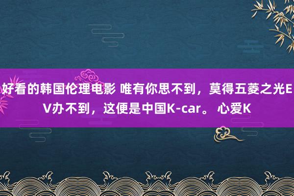 好看的韩国伦理电影 唯有你思不到，莫得五菱之光EV办不到，这便是中国K-car。 心爱K