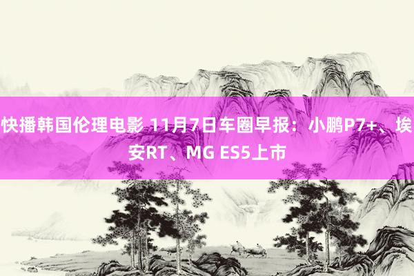 快播韩国伦理电影 11月7日车圈早报：小鹏P7+、埃安RT、MG ES5上市