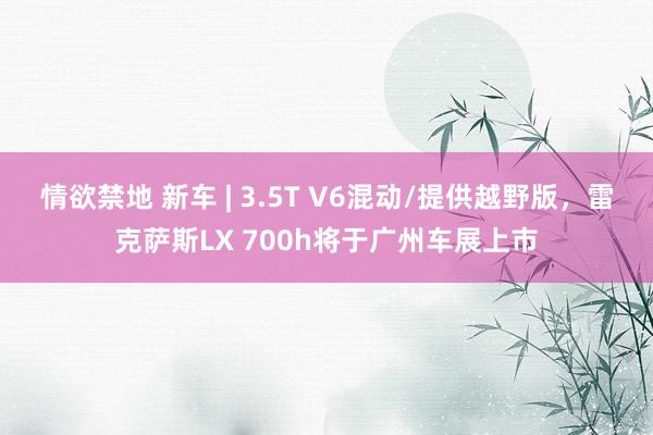 情欲禁地 新车 | 3.5T V6混动/提供越野版，雷克萨斯LX 700h将于广州车展上市