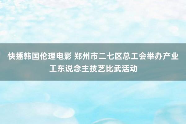 快播韩国伦理电影 郑州市二七区总工会举办产业工东说念主技艺比武活动