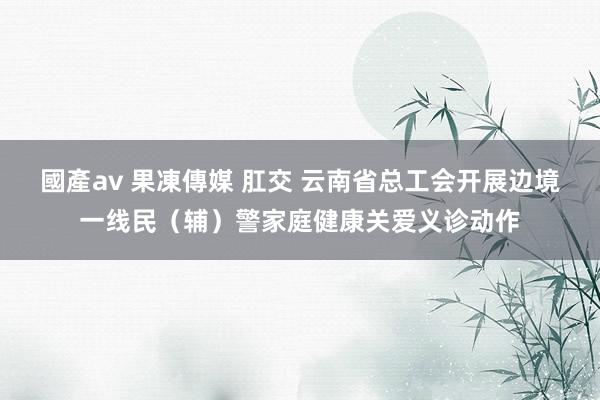 國產av 果凍傳媒 肛交 云南省总工会开展边境一线民（辅）警家庭健康关爱义诊动作