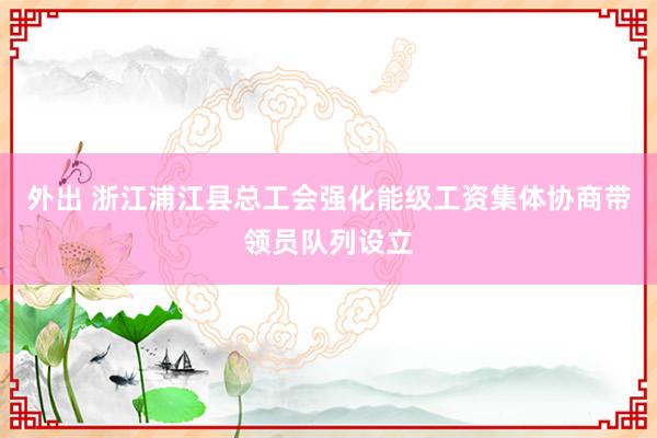 外出 浙江浦江县总工会强化能级工资集体协商带领员队列设立