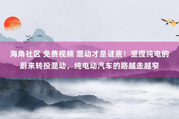 海角社区 免费视频 混动才是谜底！坚捏纯电的蔚来转投混动，纯电动汽车的路越走越窄