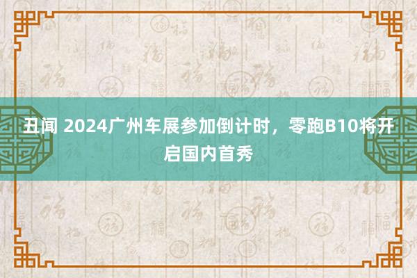 丑闻 2024广州车展参加倒计时，零跑B10将开启国内首秀