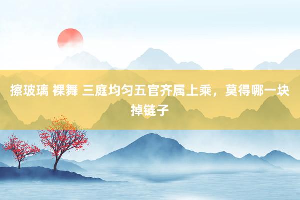 擦玻璃 裸舞 三庭均匀五官齐属上乘，莫得哪一块掉链子