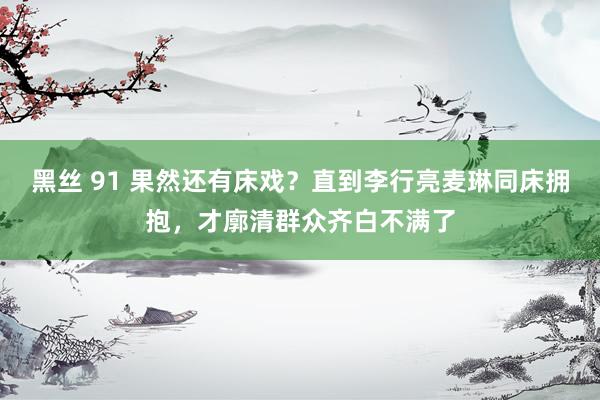 黑丝 91 果然还有床戏？直到李行亮麦琳同床拥抱，才廓清群众齐白不满了