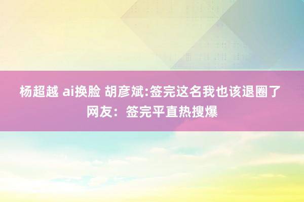 杨超越 ai换脸 胡彦斌:签完这名我也该退圈了 网友：签完平直热搜爆