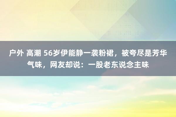 户外 高潮 56岁伊能静一袭粉裙，被夸尽是芳华气味，网友却说：一股老东说念主味