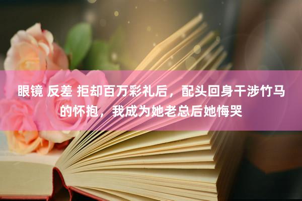 眼镜 反差 拒却百万彩礼后，配头回身干涉竹马的怀抱，我成为她老总后她悔哭