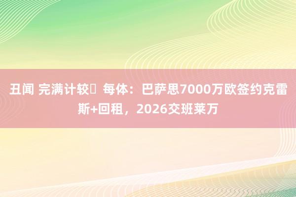 丑闻 完满计较❓每体：巴萨思7000万欧签约克雷斯+回租，2026交班莱万