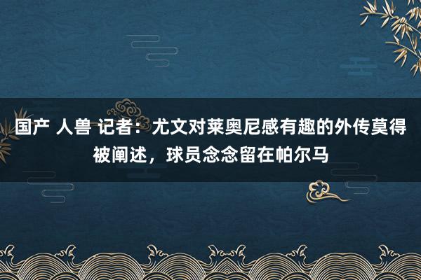 国产 人兽 记者：尤文对莱奥尼感有趣的外传莫得被阐述，球员念念留在帕尔马